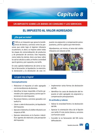 Bienes gravados con IVA
Equidad y desarrollo 79
¿De qué se trata?
Capítulo 8
UN IMPUESTO SOBRE LOS BIENES DE CONSUMO Y LOS SERVICIOS
EL IMPUESTO AL VALOR AGREGADO
El IVA es un impuesto que grava la transfe-
rencia de bienes y servicios entre las per-
sonas que están bajo el régimen tributario
ecuatoriano, es decir, se impone sobre todas
las etapas de comercialización de productos
y de prestación de servicios. Este impuesto,
como todos los demás, tiene una base sobre
la cual se calcula su valor, un hecho o actividad
que lo genera y, por supuesto, una tarifa.
En este capítulo hablaremos de cómo se rea-
liza la facturación, la liquidación, la retención,
la declaración y la devolución de este im-
puesto vía asignación y compensación presu-
puestaria, y de los sujetos que intervienen.
Abordaremos, así mismo, el tema del crédito
tributario con relación al IVA.
Conceptualmente
• Relacionar el impuesto al valor agregado
con la transferencia de dominio.
• Identificar la base imponible, el hecho ge-
nerador y los sujetos pasivo y activo que in-
tervienen en este impuesto.
• Reconocer bienes y servicios gravados con
tarifa 0 %.
• Llevar a cabo la facturación y la liquidación
del impuesto.
• Ejecutar el derecho al crédito tributario con
respecto al IVA.
• Ejecutar retenciones en la fuente e identi-
ficar agentes de retención y de percepción
del impuesto.
• Implementar varias formas de declaración
del IVA.
• Identificar los casos de devolución del im-
puesto al valor agregado vía asignación y
compensación presupuestaria.
En actitudes y valores
• Valorar la veracidad frente a la declaración
del IVA.
• Apreciar la orientación ética de la fijación
con tarifa 0 % de ciertos bienes y servicios
con función social.
• Concebir la no facturación del IVA como
defraudación.
Lo que voy a lograr
 