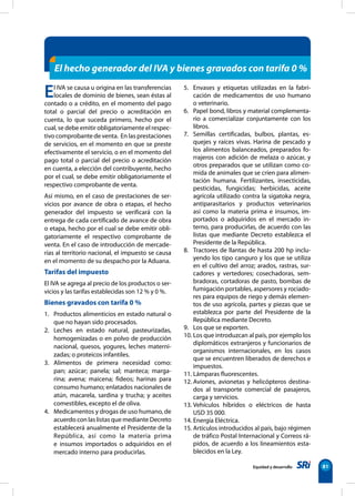Equidad y desarrollo 81
El IVA se causa u origina en las transferencias
locales de dominio de bienes, sean éstas al
contado o a crédito, en el momento del pago
total o parcial del precio o acreditación en
cuenta, lo que suceda primero, hecho por el
cual, se debe emitir obligatoriamente el respec-
tivo comprobante de venta. En las prestaciones
de servicios, en el momento en que se preste
efectivamente el servicio, o en el momento del
pago total o parcial del precio o acreditación
en cuenta, a elección del contribuyente, hecho
por el cual, se debe emitir obligatoriamente el
respectivo comprobante de venta.
Así mismo, en el caso de prestaciones de ser-
vicios por avance de obra o etapas, el hecho
generador del impuesto se verificará con la
entrega de cada certificado de avance de obra
o etapa, hecho por el cual se debe emitir obli-
gatoriamente el respectivo comprobante de
venta. En el caso de introducción de mercade-
rías al territorio nacional, el impuesto se causa
en el momento de su despacho por la Aduana.
Tarifas del impuesto
El IVA se agrega al precio de los productos o ser-
vicios y las tarifas establecidas son 12 % y 0 %.
Bienes gravados con tarifa 0 %
1. Productos alimenticios en estado natural o
que no hayan sido procesados.
2. Leches en estado natural, pasteurizadas,
homogenizadas o en polvo de producción
nacional, quesos, yogures, leches materni-
zadas; o proteicos infantiles.
3. Alimentos de primera necesidad como:
pan; azúcar; panela; sal; manteca; marga-
rina; avena; maicena; fideos; harinas para
consumo humano; enlatados nacionales de
atún, macarela, sardina y trucha; y aceites
comestibles, excepto el de oliva.
4. Medicamentos y drogas de uso humano, de
acuerdo con las listas que mediante Decreto
establecerá anualmente el Presidente de la
República, así como la materia prima
e insumos importados o adquiridos en el
mercado interno para producirlas.
5. Envases y etiquetas utilizadas en la fabri-
cación de medicamentos de uso humano
o veterinario.
6. Papel bond, libros y material complementa-
rio a comercializar conjuntamente con los
libros.
7. Semillas certificadas, bulbos, plantas, es-
quejes y raíces vivas. Harina de pescado y
los alimentos balanceados, preparados fo-
rrajeros con adición de melaza o azúcar, y
otros preparados que se utilizan como co-
mida de animales que se críen para alimen-
tación humana. Fertilizantes, insecticidas,
pesticidas, fungicidas; herbicidas, aceite
agrícola utilizado contra la sigatoka negra,
antiparasitarios y productos veterinarios
así como la materia prima e insumos, im-
portados o adquiridos en el mercado in-
terno, para producirlas, de acuerdo con las
listas que mediante Decreto establezca el
Presidente de la República.
8. Tractores de llantas de hasta 200 hp inclu-
yendo los tipo canguro y los que se utiliza
en el cultivo del arroz; arados, rastras, sur-
cadores y vertedores; cosechadoras, sem-
bradoras, cortadoras de pasto, bombas de
fumigación portables, aspersores y rociado-
res para equipos de riego y demás elemen-
tos de uso agrícola, partes y piezas que se
establezca por parte del Presidente de la
República mediante Decreto.
9. Los que se exporten.
10. Los que introduzcan al país, por ejemplo los
diplomáticos extranjeros y funcionarios de
organismos internacionales, en los casos
que se encuentren liberados de derechos e
impuestos.
11. Lámparas fluorescentes.
12. Aviones, avionetas y helicópteros destina-
dos al transporte comercial de pasajeros,
carga y servicios.
13. Vehículos híbridos o eléctricos de hasta
USD 35 000.
14. Energía Eléctrica.
15. Artículos introducidos al país, bajo régimen
de tráfico Postal Internacional y Correos rá-
pidos, de acuerdo a los lineamientos esta-
blecidos en la Ley.
El hecho generador del IVA y bienes gravados con tarifa 0 %
 
