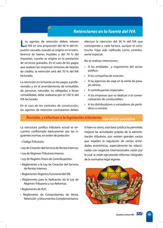 Equidad y desarrollo 85
Los agentes de retención deben retener
el IVA en una proporción del 30 % del im-
puesto causado, cuando se origine en la trans-
ferencia de bienes muebles y del 70 % del
impuesto, cuando se origine en la prestación
de servicios gravados. En el caso de los pagos
que realizan las empresas emisoras de tarjetas
de crédito, la retención será del 70 % del IVA
facturado.
La retención en la fuente en los pagos a profe-
sionales y en el arrendamiento de inmuebles
de personas naturales no obligadas a llevar
contabilidad, debe realizarse por el 100 % del
IVA facturado.
En el caso de los contratos de construcción,
los agentes de retención contratantes deben
efectuar la retención del 30 % del IVA que
corresponda a cada factura, aunque el cons-
tructor haya sido calificado como contribu-
yente especial.
No se realizan retenciones:
• A las entidades   y organismos del sector
público.
• A las compañías de aviación.
• A las agencias de viaje en la venta de pasa-
jes aéreos.
• A contribuyentes especiales.
• A las empresas que se dedican a la comer-
cialización de combustibles.
• A los distribuidores o voceadores de perió-
dicos o revistas.
Revisión y reformas a la legislación tributaria: una misión patriótica
Retenciones en la fuente del IVA
La estructura jurídica tributaria actual se en-
cuentra conformada básicamente por las si-
guientes normas, en orden de prelación:
• CódigoTributario.
•LeydeCreacióndelServiciodeRentasInternas.
• Ley de RégimenTributario Interno.
• Ley de Registro Único de Contribuyentes.
• Reglamento a la Ley de Creación del Servicio
de Rentas Internas.
• Reglamento Orgánico Funcional del SRI.
• Reglamento para la Aplicación de la Ley de
RégimenTributario y sus Reformas.
• Reglamento de RUC.
• Reglamento de Comprobantes de Venta,
Retención y Documentos Complementarios.
Si bien es cierto, esta base jurídica ha permitido
mejorar las actividades propias de la adminis-
tración tributaria, aún existen grandes vacíos
que impiden la regulación de ciertas activi-
dades económicas, especialmente las relacio-
nadas con negocios internacionales, razón por
la cual se están ejecutando reformas integrales
de la normativa legal vigente.
 