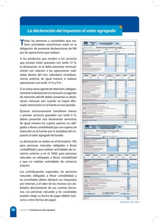 Formularios 104 y 104 A
86
Todas las personas y sociedades que rea-
lizan actividades económicas están en la
obligación de presentar declaraciones de IVA
por las operaciones que realizan.
Si los productos que venden o los servicios
que prestan están gravados con tarifa 12 %,
la declaración se la debe presentar mensual-
mente con relación a las operaciones reali-
zadas dentro del mes calendario inmediata-
mente anterior, de igual manera si realizan
operaciones con tarifa 12 % y 0 %.
Si se actúa como agente de retención, obligato-
riamenteladeclaraciónesmensual.Losagentes
de retención del IVA deben presentar su decla-
ración mensual, aún cuando no hayan efec-
tuado retenciones en la fuente en ese período.
Quienes exclusivamente transfieren bienes
o prestan servicios gravados con tarifa 0 %,
deben presentar una declaración semestral,
de igual manera los sujetos pasivos no obli-
gados a llevar contabilidad que son sujetos de
retención en la fuente por la totalidad del im-
puesto al valor agregado facturado.
La declaración se realiza en el formulario 104;
para personas naturales obligadas a llevar
contabilidad y que realizan actividades de co-
mercio exterior, y en el 104A, para personas
naturales no obligadas a llevar contabilidad
y que no realizan actividades de comercio
exterior.
Los contribuyentes especiales, las personas
naturales obligadas a llevar contabilidad y
las sociedades deben declarar sus impuestos
por Internet, y el valor de los mismos son de-
bitados directamente de sus cuentas banca-
rias. Las personas naturales y las sociedades
pueden elegir su forma de pago (débito ban-
cario u otras formas de pago).
La declaración del impuesto al valor agregado
Capítulo 8 • El impuesto al valor agregado
 