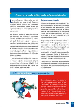 Equidad y desarrollo 87
Los contribuyentes deben realizar una sola
declaración por cada período fiscal; sin
embargo, podrán realizar una declaración
sustitutiva para corregir errores en los que
hayan incurrido en su declaración presentada
previamente.
Así, se podrá sustituir la declaración original
por una nueva que contenga la información
correcta, identificando el número del formu-
lario de la declaración original y registrando
los valores pagados en la declaración anterior.
Si los datos a corregir corresponden a campos
de identificación de la declaración y del contri-
buyente (ruc, período fiscal e impuesto) deben
presentar en las ventanillas del SRI el formato
detallado para eso.
La presentación de la declaración sustitutiva
no requiere adjuntar la declaración original,
pero sí registrar en los campos 104 y 890 el nú-
mero de formulario de la declaración que sus-
tituye y el pago previo realizado.
Declaraciones anticipadas
Los contribuyentes que están obligados a pre-
sentar declaraciones semestrales del impuesto
al valor agregado que por cualquier motivo
suspenden actividades antes de las fechas
previstas para la presentación de sus declara-
ciones, pueden hacerlo en forma anticipada
en un plazo de 30 días a partir de la fecha de
suspensión de actividades.
Despuésdepresentarladeclaraciónanticipada
del impuesto al valor agregado, en el caso de
suspensión de actividades, el contribuyente
deberá realizar en el SRI, el trámite para la sus-
pensión temporal o definitiva del RUC.
Ladeclaraciónyelpagodeimpuestossepueden
realizar a través del sistema de declaraciones
por Internet y en las entidades financieras auto-
rizadas por el Servicio de Rentas Internas.
Las instituciones financieras deben recibir los
formularios de declaración y pagos de los con-
tribuyentes, sean o no clientes y tengan o no
un valor a pagar.
Errores en la declaración y declaraciones anticipadas
Las declaraciones son confidenciales
Con sentido de respeto a las relaciones
con el contribuyente y a partir de una
claradiferenciaciónentrelopúblicoylo
privado, el Servicio de Rentas Internas
garantiza la privacidad y la confiden-
cialidad de la información personal y
económica proporcionada por los con-
tribuyentes para fines tributarios.
 