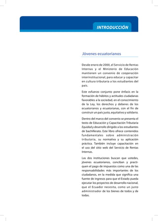 Desde enero de 2000, el Servicio de Rentas
Internas y el Ministerio de Educación
mantienen un convenio de cooperación
interinstitucional, para educar y capacitar
en cultura tributaria a los estudiantes del
país.
Este esfuerzo conjunto pone énfasis en la
formación de hábitos y actitudes ciudadanas
favorables a la sociedad, en el conocimiento
de la Ley, los derechos y deberes de los
ecuatorianos y ecuatorianas, con el fin de
construir un país justo, equitativo y solidario.
Dentro del marco del convenio se presenta el
texto de Educación y Capacitación Tributaria
Equidad y desarrollo dirigido a los estudiantes
de bachillerato. Este libro ofrece contenidos
fundamentales sobre administración
tributaria, su normativa y su aplicación
práctica. También incluye capacitación en
el uso del sitio web del Servicio de Rentas
Internas.
Las dos instituciones buscan que ustedes,
jóvenes ecuatorianos, conciban y practi-
quen el pago de impuestos como una de las
responsabilidades más importantes de los
ciudadanos, en la medida que significa una
fuente de ingresos para que el Estado pueda
ejecutar los proyectos de desarrollo nacional,
que el Ecuador necesita, como un justo
administrador de los bienes de todos y de
todas.
Jóvenes ecuatorianos
INTRODUCCIÓN
 