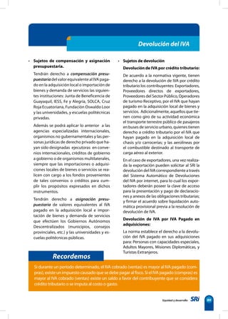 Equidad y desarrollo 89
• Sujetos de compensación y asignación
presupuestaria.
Tendrán derecho a compensación presu-
puestariadelvalorequivalentealIVApaga-
do en la adquisición local o importación de
bienes y demanda de servicios las siguien-
tes instituciones: Junta de Beneficencia de
Guayaquil, IESS, Fe y Alegría, SOLCA, Cruz
Roja Ecuatoriana, Fundación Oswaldo Loor
y las universidades, y escuelas politécnicas
privadas.
Además se podrá aplicar lo anterior a las
agencias especializadas internacionales,
organismos no gubernamentales y las per-
sonas jurídicas de derecho privado que ha-
yan sido designadas ejecutoras en conve-
nios internacionales, créditos de gobierno
a gobierno o de organismos multilaterales,
siempre que las importaciones o adquisi-
ciones locales de bienes o servicios se rea-
licen con cargo a los fondos provenientes
de tales convenios o créditos para cum-
plir los propósitos expresados en dichos
instrumentos.
Tendrán derecho a asignación presu-
puestaria de valores equivalentes al IVA
pagado en la adquisición local e impor-
tación de bienes y demanda de servicios
que efectúen los Gobiernos Autónomos
Descentralizados (municipios, consejos
provinciales, etc.) y las universidades y es-
cuelas politécnicas públicas.
• Sujetos de devolución
Devolución de IVA por crédito tributario:
De acuerdo a la normativa vigente, tienen
derecho a la devolución de IVA por crédito
tributario los contribuyentes: Exportadores,
Proveedores directos de exportadores,
Proveedores del Sector Público, Operadores
de turismo Receptivo, por el IVA que hayan
pagado en la adquisición local de bienes y
servicios. Adicionalmente, aquellos que tie-
nen como giro de su actividad económica
el transporte terrestre público de pasajeros
en buses de servicio urbano, quienes tienen
derecho a crédito tributario por el IVA que
hayan pagado en la adquisición local de
chasis y/o carrocerías; y las aerolíneas por
el combustible destinado al transporte de
carga aéreo al exterior.
En el caso de exportadores, una vez realiza-
da la exportación pueden solicitar al SRI la
devolución del IVA correspondiente a través
del Sistema Automático de Devoluciones
del IVA por internet, para lo cual los expor-
tadores deberán poseer la clave de acceso
para la presentación y pago de declaracio-
nes y anexos de las obligaciones tributarias;
y firmar el acuerdo sobre liquidación auto-
mática provisional previa a la resolución de
devolución de IVA.
Devolución de IVA por IVA Pagado en
adquisiciones:
La norma establece el derecho a la devolu-
ción del IVA pagado en sus adquisiciones
para: Personas con capacidades especiales,
Adultos Mayores, Misiones Diplomáticas, y
Turistas Extranjeros.
Devolución del IVA
Recordemos
Si durante un período determinado, el IVA cobrado (ventas) es mayor al IVA pagado (com-
pras),existeunimpuestocausadoquesedebepagaralfisco.SielIVApagado(compras)es
mayor al IVA cobrado (ventas) existe un saldo a favor del contribuyente que se considera
crédito tributario o se imputa al costo o gasto.
 