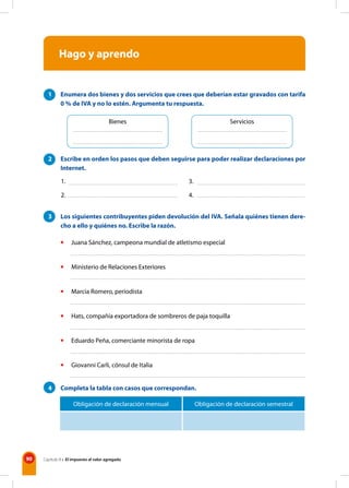 90 Capítulo 8 • El impuesto al valor agregado
Hago y aprendo
1 Enumera dos bienes y dos servicios que crees que deberían estar gravados con tarifa
0 % de IVA y no lo estén. Argumenta tu respuesta.
2 Escribe en orden los pasos que deben seguirse para poder realizar declaraciones por
Internet.
3 Los siguientes contribuyentes piden devolución del IVA. Señala quiénes tienen dere-
cho a ello y quiénes no. Escribe la razón.
• Juana Sánchez, campeona mundial de atletismo especial
• Ministerio de Relaciones Exteriores
• Marcia Romero, periodista
• Hats, compañía exportadora de sombreros de paja toquilla
• Eduardo Peña, comerciante minorista de ropa
• Giovanni Carli, cónsul de Italia
4 Completa la tabla con casos que correspondan.
Obligación de declaración mensual Obligación de declaración semestral
Bienes Servicios
1.
2.
3.
4.
 