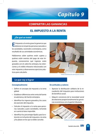 Verificación informática de declaraciones
Equidad y desarrollo 91
¿De qué se trata?
Conceptualmente
• Definir el concepto de impuesto a la renta
global.
• Establecer diferencias entre renta de fuente
ecuatoriana y de fuente extranjera.
• Identificar los ingresos gravados y los casos
de exención del impuesto.
• Calcular el impuesto a la renta para perso-
nas naturales y para sociedades, tomando
en cuenta la base imponible.
• Identificar los porcentajes fijados para la re-
tención en la fuente del impuesto a la renta
y los plazos en los que se debe cancelar.
En actitudes y valores
• Apreciar la distribución solidaria de la re-
caudación del impuesto para instituciones
de beneficio social.
• Adquirir conciencia de la necesidad social
de relacionar proporcionalmente las ganan-
cias económicas con el aporte tributario.
Capítulo 9
El impuesto a la renta grava la ganancia que
obtienenenelpaíslaspersonasnaturaleso
las sociedades, nacionales o extranjeras, como
resultado de sus actividades económicas.
Hablaremos sobre quiénes están sujetos y
quiénes están exentos del pago de este im-
puesto, conoceremos qué ingresos están
gravados con él, sobre los anticipos, las reten-
ciones y el crédito tributario relacionados con
este impuesto y observaremos ejercicios prác-
ticos para calcularlo.
COMPARTIR LAS GANANCIAS
EL IMPUESTO A LA RENTA
Lo que voy a lograr
Análisis de declaraciones del impuesto a la renta
 