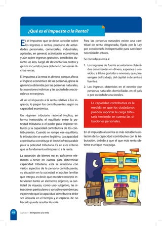92
¿Qué es el Impuesto a la Renta?
Es el impuesto que se debe cancelar sobre
los ingresos o rentas, producto de activi-
dades personales, comerciales, industriales,
agrícolas, en general, actividades económicas
y aún sobre ingresos gratuitos, percibidos du-
rante un año, luego de descontar los costos y
gastos incurridos para obtener o conservar di-
chas rentas.
El impuesto a la renta es directo porque afecta
el ingreso económico de las personas, grava la
ganancia obtenida por las personas naturales,
las sucesiones indivisas y las sociedades nacio-
nales o extranjeras.
Al ser el impuesto a la renta relativo a los in-
gresos, lo pagan los contribuyentes según su
capacidad económica.
Para las personas naturales existe una can-
tidad de renta desgravada, fijada por la Ley
por considerarla indispensable para satisfacer
necesidades vitales.
Se considera renta a:
1. Los ingresos de fuente ecuatoriana obteni-
dos consistentes en dinero, especies o ser-
vicios, a título gratuito u oneroso, que pro-
vengan del trabajo, del capital o de ambas
fuentes.
2. Los ingresos obtenidos en el exterior por
personas naturales domiciliadas en el país
o por sociedades nacionales.
La capacidad contributiva es la
medida en que los ciudadanos
pueden soportar la carga tribu-
taria teniendo en cuenta las si-
tuaciones personales.
Un régimen tributario racional implica, en
forma inexorable, el equilibrio entre la po-
testad tributaria o el poder para imponer tri-
butos y la capacidad contributiva de los con-
tribuyentes. Cuando se rompe ese equilibrio,
la tributación se vuelve ilegítima. La capacidad
contributiva constituye el límite infranqueable
para la potestad tributaria. Es en este criterio
que se fundamenta el impuesto a la renta.
La posesión de bienes no es suficiente ele-
mento a tener en cuenta para determinar
capacidad tributaria, esta se relaciona con
varios aspectos de la persona contribuyente,
su situación en la sociedad, el núcleo familiar
que integra, es decir, que en este concepto in-
tervienen tanto un elemento objetivo, la can-
tidad de riqueza, como uno subjetivo, las si-
tuaciones particulares o variables económicas;
es por esto que la capacidad contributiva debe
ser ubicada en el tiempo y el espacio, de no
hacerlo puede resultar ilusoria.
En el impuesto a la renta es más notable la re-
lación de la capacidad contributiva con la tri-
butación, debido a que el que más renta ob-
tiene es el que más paga.
Capítulo 9 • El impuesto a la renta
 