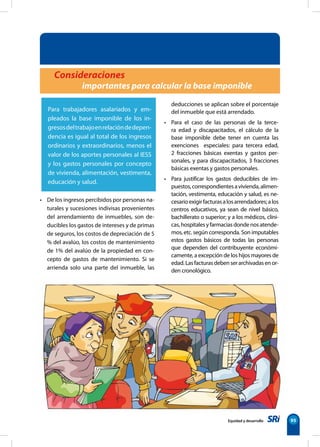 Equidad y desarrollo 95
Consideraciones
importantes para calcular la base imponible
Para trabajadores asalariados y em-
pleados la base imponible de los in-
gresosdeltrabajoenrelacióndedepen-
dencia es igual al total de los ingresos
ordinarios y extraordinarios, menos el
valor de los aportes personales al IESS
y los gastos personales por concepto
de vivienda, alimentación, vestimenta,
educación y salud.
• De los ingresos percibidos por personas na-
turales y sucesiones indivisas provenientes
del arrendamiento de inmuebles, son de-
ducibles los gastos de intereses y de primas
de seguros, los costos de depreciación de 5
% del avalúo, los costos de mantenimiento
de 1% del avalúo de la propiedad en con-
cepto de gastos de mantenimiento. Si se
arrienda solo una parte del inmueble, las
deducciones se aplican sobre el porcentaje
del inmueble que está arrendado.
• Para el caso de las personas de la terce-
ra edad y discapacitados, el cálculo de la
base imponible debe tener en cuenta las
exenciones especiales: para tercera edad,
2 fracciones básicas exentas y gastos per-
sonales, y para discapacitados, 3 fracciones
básicas exentas y gastos personales.
• Para justificar los gastos deducibles de im-
puestos,correspondientesavivienda,alimen-
tación, vestimenta, educación y salud, es ne-
cesarioexigirfacturasalosarrendadores;alos
centros educativos, ya sean de nivel básico,
bachillerato o superior; y a los médicos, clíni-
cas,hospitalesyfarmaciasdondenosatende-
mos, etc. según corresponda. Son imputables
estos gastos básicos de todas las personas
que dependen del contribuyente económi-
camente, a excepción de los hijos mayores de
edad.Lasfacturasdebenserarchivadasenor-
den cronológico.
 