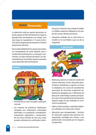 Capítulo 1 • Economía: para el desarrollo del Ecuador
96
dos por la institución que otorgó el crédito;
o el débito respectivo reflejado en los esta-
dos de cuenta o libretas de ahorro.
• Impuestos prediales de un único bien in-
mueble en el cual habita y que sea de su
propiedad.
2. EDUCACIÓN
• Matrícula y pensión en todos los niveles del
sistema educativo, inicial, educación gene-
ral básica, bachillerato y superior, así como
la colegiatura, los cursos de actualización,
seminarios de formación profesional de-
bidamente aprobados por el Ministerio de
Educación o del Trabajo cuando correspon-
da o por el Consejo Nacional de Educación
Superior según el caso, realizados en el te-
rritorio ecuatoriano.
• Útiles y textos escolares, materiales didácti-
cos utilizados en la educación y, libros.
• Educación para discapacitados:   Servicios
de educación especial para personas dis-
capacitadas, brindados por centros y por
profesionales reconocidos por los órganos
competentes.
La deducción total por gastos personales no
podrá superar el 50% del total de los ingresos
gravados del contribuyente y en ningún caso
será mayor al equivalente a 1.3 veces la frac-
ción básica desgravada de Impuesto a la Renta
de personas naturales.
Para la deducibilidad de los gastos personales,
los comprobantes de venta deberán estar a
nombre del contribuyente, su cónyuge o con-
viviente, sus hijos menores de edad o con dis-
capacidad que no perciban ingresos gravados
y que dependan del contribuyente.1.
VIVIENDA
• Arriendo de un único inmueble usado para
vivienda.
• Los intereses de préstamos hipotecarios
otorgados por instituciones autorizadas,
destinados a la ampliación, remodelación,
restauración, adquisición o construcción,
de una única vivienda. En este caso, serán
pruebas suficientes los certificados conferi-
Gastos Personales
 
