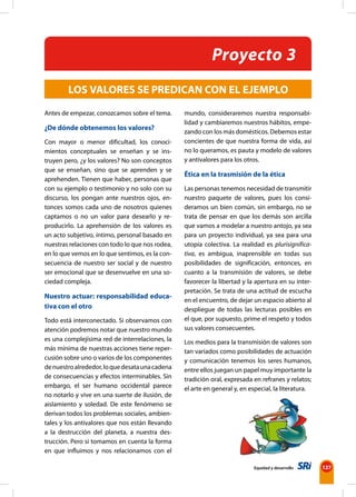 Equidad y desarrollo 127 
Antes de empezar, conozcamos sobre el tema. 
¿De dónde obtenemos los valores? 
Con mayor o menor dificultad, los conoci-mientos 
conceptuales se enseñan y se ins-truyen 
pero, ¿y los valores? No son conceptos 
que se enseñan, sino que se aprenden y se 
aprehenden. Tienen que haber, personas que 
con su ejemplo o testimonio y no solo con su 
discurso, los pongan ante nuestros ojos, en-tonces 
somos cada uno de nosotros quienes 
captamos o no un valor para desearlo y re-producirlo. 
La aprehensión de los valores es 
un acto subjetivo, íntimo, personal basado en 
nuestras relaciones con todo lo que nos rodea, 
en lo que vemos en lo que sentimos, es la con-secuencia 
de nuestro ser social y de nuestro 
ser emocional que se desenvuelve en una so-ciedad 
compleja. 
Nuestro actuar: responsabilidad educa-tiva 
con el otro 
Todo está interconectado. Si observamos con 
atención podremos notar que nuestro mundo 
es una complejísima red de interrelaciones, la 
más mínima de nuestras acciones tiene reper-cusión 
sobre uno o varios de los componentes 
de nuestro alrededor, lo que desata una cadena 
de consecuencias y efectos interminables. Sin 
embargo, el ser humano occidental parece 
no notarlo y vive en una suerte de ilusión, de 
aislamiento y soledad. De este fenómeno se 
derivan todos los problemas sociales, ambien-tales 
y los antivalores que nos están llevando 
a la destrucción del planeta, a nuestra des-trucción. 
Pero si tomamos en cuenta la forma 
en que influimos y nos relacionamos con el 
Proyecto 3 
LOS VALORES SE PREDICAN CON EL EJEMPLO 
mundo, consideraremos nuestra responsabi-lidad 
y cambiaremos nuestros hábitos, empe-zando 
con los más domésticos. Debemos estar 
concientes de que nuestra forma de vida, así 
no lo queramos, es pauta y modelo de valores 
y antivalores para los otros. 
Ética en la trasmisión de la ética 
Las personas tenemos necesidad de transmitir 
nuestro paquete de valores, pues los consi-deramos 
un bien común, sin embargo, no se 
trata de pensar en que los demás son arcilla 
que vamos a modelar a nuestro antojo, ya sea 
para un proyecto individual, ya sea para una 
utopía colectiva. La realidad es plurisignifica-tiva, 
es ambigua, inaprensible en todas sus 
posibilidades de significación, entonces, en 
cuanto a la transmisión de valores, se debe 
favorecer la libertad y la apertura en su inter-pretación. 
Se trata de una actitud de escucha 
en el encuentro, de dejar un espacio abierto al 
despliegue de todas las lecturas posibles en 
el que, por supuesto, prime el respeto y todos 
sus valores consecuentes. 
Los medios para la transmisión de valores son 
tan variados como posibilidades de actuación 
y comunicación tenemos los seres humanos, 
entre ellos juegan un papel muy importante la 
tradición oral, expresada en refranes y relatos; 
el arte en general y, en especial, la literatura. 
 
