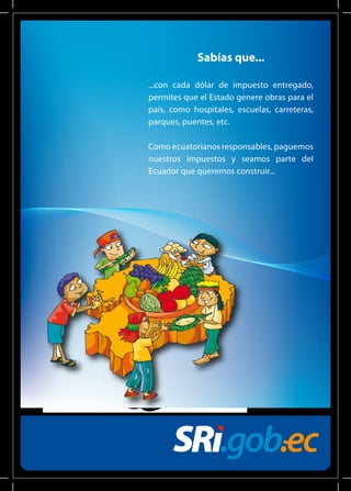 Sabías que... 
...con cada dólar de impuesto entregado, 
permites que el Estado genere obras para el 
país, como hospitales, escuelas, carreteras, 
parques, puentes, etc. 
Como ecuatorianos responsables, paguemos 
nuestros impuestos y seamos parte del 
Ecuador que queremos construir... 
