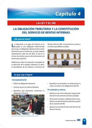 Capítulo 4 
Oficinas del SRI 
La imposición y el pago de tributos en el 
Ecuador es una obligación determinada 
por la Ley. La obligación tributaria tiene varios 
elementos que la conforman, en este capítulo 
abordaremos cada uno de ellos: la Ley en sí 
misma, los actores que en ella intervienen y el 
hecho que la genera. 
Hablaremos sobre la institución encargada de 
la ejecución de la política tributaria, es decir, 
la recaudación de los tributos: el Servicio de 
Lo que voy a lograr 
Funcionarios del SRI visitando un establecimiento comercial 
Equidad y desarrollo 35 
LA LEY Y EL SRI 
LA OBLIGACIÓN TRIBUTARIA Y LA CONSTITUCIÓN 
DEL SERVICIO DE RENTAS INTERNAS 
¿De qué se trata? 
Conceptualmente 
• Definir la obligación tributaria. 
• Conocer qué es la cultura tributaria. 
• Identificar qué elementos conforman la 
obligación tributaria. 
Rentas Internas (SRI). Conoceremos la visión y 
la misión que definen su labor. 
• Identificar las facultades, las atribuciones, la 
visión, la misión y las obligaciones del SRI. 
En actitudes y valores 
• Valorar la Ley como elemento imprescindi-ble 
de funcionamiento de toda sociedad. 
• Reconocer la mejora cualitativa de la recau-dación 
y la administración tributaria a partir 
de la creación del SRI. 
• Apreciar la orientación ética del Servicio de 
Rentas Internas. 
 