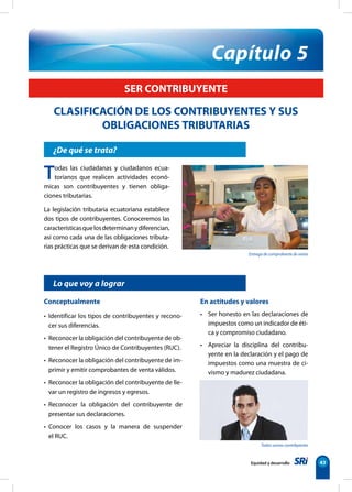 Capítulo 5 
Entrega de comprobante de venta 
Todos somos contribyentes 
Equidad y desarrollo 43 
SER CONTRIBUYENTE 
CLASIFICACIÓN DE LOS CONTRIBUYENTES Y SUS 
OBLIGACIONES TRIBUTARIAS 
¿De qué se trata? 
Todas las ciudadanas y ciudadanos ecua-torianos 
que realicen actividades econó-micas 
son contribuyentes y tienen obliga-ciones 
tributarias. 
La legislación tributaria ecuatoriana establece 
dos tipos de contribuyentes. Conoceremos las 
características que los determinan y diferencian, 
así como cada una de las obligaciones tributa-rias 
prácticas que se derivan de esta condición. 
Lo que voy a lograr 
Conceptualmente 
• Identificar los tipos de contribuyentes y recono-cer 
sus diferencias. 
• Reconocer la obligación del contribuyente de ob-tener 
el Registro Único de Contribuyentes (RUC). 
• Reconocer la obligación del contribuyente de im-primir 
y emitir comprobantes de venta válidos. 
• Reconocer la obligación del contribuyente de lle-var 
un registro de ingresos y egresos. 
• Reconocer la obligación del contribuyente de 
presentar sus declaraciones. 
• Conocer los casos y la manera de suspender 
el RUC. 
En actitudes y valores 
• Ser honesto en las declaraciones de 
impuestos como un indicador de éti-ca 
y compromiso ciudadano. 
• Apreciar la disciplina del contribu-yente 
en la declaración y el pago de 
impuestos como una muestra de ci-vismo 
y madurez ciudadana. 
 