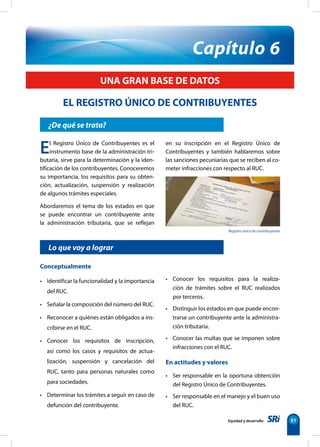 EL REGISTRO ÚNICO DE CONTRIBUYENTES 
Equidad y desarrollo 51 
UNA GRAN BASE DE DATOS 
¿De qué se trata? 
Capítulo 6 
Lo que voy a lograr 
Conceptualmente 
• Identificar la funcionalidad y la importancia 
del RUC. 
• Señalar la composición del número del RUC. 
• Reconocer a quiénes están obligados a ins-cribirse 
en el RUC. 
• Conocer los requisitos de inscripción, 
así como los casos y requisitos de actua-lización, 
suspensión y cancelación del 
RUC, tanto para personas naturales como 
para sociedades. 
• Determinar los trámites a seguir en caso de 
defunción del contribuyente. 
• Conocer los requisitos para la realiza-ción 
de trámites sobre el RUC realizados 
por terceros. 
• Distinguir los estados en que puede encon-trarse 
un contribuyente ante la administra-ción 
tributaria. 
• Conocer las multas que se imponen sobre 
infracciones con el RUC. 
En actitudes y valores 
• Ser responsable en la oportuna obtención 
del Registro Único de Contribuyentes. 
• Ser responsable en el manejo y el buen uso 
del RUC. 
El Registro Único de Contribuyentes es el 
instrumento base de la administración tri-butaria, 
sirve para la determinación y la iden-tificación 
de los contribuyentes. Conoceremos 
su importancia, los requisitos para su obten-ción, 
actualización, suspensión y realización 
de algunos trámites especiales. 
Abordaremos el tema de los estados en que 
se puede encontrar un contribuyente ante 
la administración tributaria, que se reflejan 
en su inscripción en el Registro Único de 
Contribuyentes y también hablaremos sobre 
las sanciones pecuniarias que se reciben al co-meter 
infracciones con respecto al RUC. 
Registro único de contribuyentes 
 