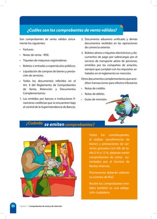 64 
¿Cuáles son los comprobantes de venta válidos? 
Son comprobantes de venta válidos única-mente 
los siguientes: 
• Facturas. 
• Notas de venta - RISE. 
• Tiquetes de máquinas registradoras. 
• Boletos o entradas a espectáculos públicos. 
• Liquidación de compras de bienes y presta-ción 
de servicios. 
• Todos los documentos referidos en el 
Art. 4 del Reglamento de Comprobantes 
de Venta, Retención y Documentos 
Complementarios: 
1. Los emitidos por bancos e instituciones fi-nancieras 
crediticias que se encuentren bajo 
el control de la Superintendencia de Bancos. 
2. Documento aduanero unificado y demás 
documentos recibidos en las operaciones 
de comercio exterior. 
3. Boletos aéreos o tiquetes electrónicos y do-cumentos 
de pago por sobrecargas por el 
servicio de transporte aéreo de personas, 
emitidos por las compañías de aviación, 
siempre que cumplan con los requisitos se-ñalados 
en el reglamento en mención. 
Otros documentos complementarios que acre-ditan 
transacciones para efectos tributarios 
• Notas de crédito. 
• Notas de débito. 
• Guías de remisión. 
¿Cuándo se emiten comprobantes? 
Todos los contribuyentes, 
al realizar transferencias de 
bienes y prestaciones de ser-vicios 
gravados con IVA de ta-rifa 
0 % o 12 %, deberán emitir 
comprobantes de venta au-torizados 
por el Servicio de 
Rentas Internas. 
Previamente deberán obtener 
su número de RUC. 
Recibir los comprobantes emi-tidos 
también es una obliga-ción 
ciudadana. 
Capítulo 7 • Comprobantes de venta y de retención 
 