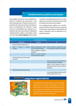Establecimientos gráficos autorizados 
consultar si el establecimiento está o no auto-rizado 
por el Servicio de Rentas Internas para 
la impresión de documentos válidos. 
Los establecimientos gráficos, los contribu-yentes 
y el SRI se vinculan en varios momentos 
a través de los documentos comprobantes de 
venta y retención como lo demuestra el si-guiente 
Pasos para obtener la autorización de impresión de comprobantes de venta, retención y documentos complementarios 
Contribuyentes Imprentas SRI 
Equidad y desarrollo 67 
Son aquellos que tienen como actividad eco-nómica 
la impresión de documentos y han 
sido autorizados por el SRI para imprimir com-probantes 
de venta, documentos complemen-tarios 
y comprobantes de retención. A ellos 
recurre el contribuyente para obtener la au-torización 
de emitir documentos. El detalle de 
establecimientos gráficos autorizados consta 
en el sitio web: www.sri.gob.ec. Allí se puede 
esquema: 
en el sistema de facturación 
Tiquetes de máquinas registradoras 
El contribuyente puede optar por emitir tiquetes 
utilizando una máquina registradora. Para ello 
debe verificar en el sitio web del SRI que la marca 
y el modelo de su máquina consten en el listado 
autorizado por el SRI, y solicitar autorización para 
utilizarla mediante el formulario 331. 
1 Escoger una imprenta autorizada por el SRI. 
2 
Solicitar la impresión de documentos 
autorizados. 
Validar que el contribuyente se encuentre 
al día en sus obligaciones tributarias. 
Autorizar la impresión de comprobantes de acuerdo 
con el comportamiento tributario del contribuyente. 
3 
Imprimir comprobantes y entregarlos al 
contribuyente. 
4 
Informar en el sistema de facturación 
acerca de las impresiones realizadas. 
5 
Consultar la validez de los documentos autoriza-dos 
por el SRI. 
6 
Informar a otras áreas sobre el comportamiento y las 
actividades realizadas por el contribuyente. 
7 
Controlar a través de fedatarios las acciones del 
contribuyente (aplicación de sanciones, clausuras e 
incautaciones). 
8 Presentar las respectivas declaraciones y anexos. 
9 
Cruzar información (auditoria, devoluciones, gestión) 
y determinar diferencias de ser el caso. 
 