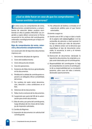 Formulario 321 
68 
¿Qué se debe hacer en caso de que los comprobantes 
fueran emitidos con errores? 
En estos casos, los comprobantes de venta, 
documentos complementarios y compro-bantes 
de retención deben anularse escri-biendo 
en ellos la palabra ANULADO. Los ori-ginales 
y copias deben conservarse en forma 
secuencial en los archivos del contribuyente, 
ordenados cronológicamente por el lapso mí-nimo 
de 7 años. 
Baja de comprobantes de venta, reten-ción 
y documentos complementarios. 
Las causas para dar de baja éstos documentos 
impresos son: 
1. Vencimiento del plazo de vigencia. 
2. Cierre del establecimiento. 
3. Cierre del punto de emisión. 
4. Cese de operaciones. 
5. Existencia de fallas técnicas generalizadas 
en los documentos. 
6. Pérdida de la calidad de contribuyente es-pecial 
o ser obligado a llevar contabilidad, 
del emisor. 
7. Por cambios de razón social, denomina-ción, 
dirección u otras condiciones en el 
RUC. 
8. Deterioro de los documentos. 
9. Robo, hurto o extravío de los documentos. 
10. Suspensión por parte del SRI de la autori-zación 
para emitir documentos. 
11. Falta de retiro, por parte del contribuyente, 
luego del plazo de tres meses de los traba-jos 
de impresión solicitados. 
12. Cambio de Régimen. 
13. Impresión de documentos sin solicitud del 
contribuyente. 
14. No utilización de boletos o entradas en el 
espectáculo público para el que fueron 
autorizados. 
El trámite a seguir es: 
a) Gestión ante el SRI: La baja se dará a través 
de la página web www.sri.gob.ec o en las 
ventanillas de atención a nivel nacional. Si 
la baja se solicita por robo de documen-tos, 
se deberá contar con la denuncia que 
especifique el tipo de documento extra-viado, 
la secuencia, la serie y el número 
de autorización. 
b) Destrucción de documentos: declarada la 
baja de los documentos, los originales y co-pias 
serán destruidos por el contribuyente. 
c) Responsabilidad del contribuyente: la baja 
de comprobantes no exime al contribuyen-te 
de su responsabilidad por su circulación 
posterior, salvo casos de robo o extravío, 
declarados oportunamente. 
Capítulo 7 • Comprobantes de venta y de retención 
 
