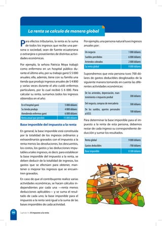 94 
La renta se calcula de manera global 
Para efectos tributarios, la renta es la suma 
de todos los ingresos que recibe una per-sona 
o sociedad, sean de fuente ecuatoriana 
o extranjera o provenientes de distintas activi-dades 
económicas. 
Por ejemplo, la señora Patricia Moya trabajó 
como enfermera en un hospital público du-rante 
el último año, por su trabajo ganó $ 5 000 
anuales; ella, además, tiene con su familia una 
tienda que produjo ingresos anuales de $ 4 800 
y varias veces durante el año cuidó enfermos 
particulares, por lo cual recibió $ 6 000. Para 
calcular su renta, sumamos todos los ingresos 
obtenidos en el año: 
En el hospital ganó 5 000 dólares 
Su tienda produjo 4 800 dólares 
Atendiendo enfermos ganó 6 000 dólares 
Renta anual que percibió 15 800 dólares 
Base imponible del impuesto a la renta 
En general, la base imponible está constituida 
por la totalidad de los ingresos ordinarios y 
extraordinarios gravados con el impuesto a la 
renta menos las devoluciones, los descuentos, 
los costos, los gastos y las deducciones impu-tables 
a tales ingresos, es decir, para establecer 
la base imponible del impuesto a la renta, se 
deben deducir de la totalidad de ingresos, los 
gastos que se efectúen para obtener, man-tener 
o mejorar los ingresos que se encuen-tren 
gravados. 
En caso de que el contribuyente realice varias 
actividades económicas, se hacen cálculos in-dependientes 
por cada una —renta menos 
deducciones aplicables— y se suma el resul-tado 
de cada uno; la base imponible para el 
impuesto a la renta será igual a la suma de las 
bases imponibles de cada actividad. 
Por ejemplo, una persona natural tuvo ingresos 
anuales por: 
Un negocio 1 000 dólares 
Sueldos percibidos 6 000 dólares 
Arriendos cobrados 2 000 dólares 
Su renta global 9 000 dólares 
Supondremos que esta persona tuvo 700 dó-lares 
de gastos deducibles desglosados de la 
siguiente manera tomando en cuenta las dife-rentes 
actividades económicas: 
De los arriendos, depreciación, man-tenimiento 
e impuesto predial 300 dólares 
Del negocio, compras de mercadería 300 dólares 
De los sueldos, aportes personales 
100 dólares 
al IESS 
Para determinar la base imponible para el im-puesto 
a la renta de esta persona, debemos 
restar de cada ingreso su correspondiente de-ducción 
y sumar los resultados. 
Renta global 9 000 dólares 
Gastos deducibles -700 dólares 
Base imponible 8 300 dólares 
Capítulo 9 • El impuesto a la renta 
 