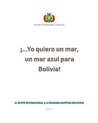ESTADO PLURINACIONAL DE BOLIVIA
EL APOYO INTERNACIONAL A LA DEMANDA MARÍTIMA BOLIVIANA
| 2015 |
¡...Yo quiero un mar,
un mar azul para
Bolivia!
 