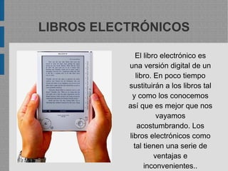 LIBROS ELECTRÓNICOS
El libro electrónico es
una versión digital de un
libro. En poco tiempo
sustituirán a los libros tal
y como los conocemos
así que es mejor que nos
vayamos
acostumbrando. Los
libros electrónicos como
tal tienen una serie de
ventajas e
inconvenientes..
 