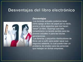 Desventajas
Los lectores actuales podemos tener
cierto apego al libro de papel por su tacto,
aroma y otros aspectos que nos hacen
"amar" un libro. Supongo que este
romanticismo no tendrá sentido para los
jóvenes actuales ni para las futuras
generaciones.
Las librerías y pequeños distribuidores de
libros van a sufrir para poder sacar sus
negocios adelante, lo cual puede traer un
problema de empleo para las personas
que trabajan en dichas empresas.
 