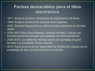 • 1971. Surge el proyecto Gutemberg de digitalización de libros.
• 1995. Amazon comienza la venta de libros digitales
• 2000. Stephen King publica su última novela solamente en formato
digital
• 2006-2007 Sony (Sony Reader), Amazon (Kindle) y Papyre (en
España) lanzan al mercado sus ereaders con tinta electrónica
• 2006-2010. Los teléfonos móviles vienen con pantallas de gran
formato y la posibilidad de leer ebooks
• 2010. Apple lanza el primer tablet táctil de distribución masiva con la
posibilidad de leer cómodamente en su pantalla
 