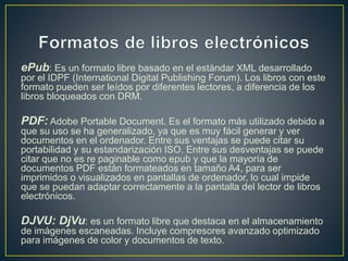 ePub: Es un formato libre basado en el estándar XML desarrollado
por el IDPF (International Digital Publishing Forum). Los libros con este
formato pueden ser leídos por diferentes lectores, a diferencia de los
libros bloqueados con DRM.
PDF: Adobe Portable Document. Es el formato más utilizado debido a
que su uso se ha generalizado, ya que es muy fácil generar y ver
documentos en el ordenador. Entre sus ventajas se puede citar su
portabilidad y su estandarización ISO. Entre sus desventajas se puede
citar que no es re paginable como epub y que la mayoría de
documentos PDF están formateados en tamaño A4, para ser
imprimidos o visualizados en pantallas de ordenador, lo cual impide
que se puedan adaptar correctamente a la pantalla del lector de libros
electrónicos.
DJVU: DjVu: es un formato libre que destaca en el almacenamiento
de imágenes escaneadas. Incluye compresores avanzado optimizado
para imágenes de color y documentos de texto.
 