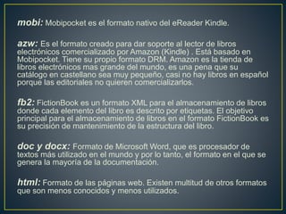 mobi: Mobipocket es el formato nativo del eReader Kindle.
azw: Es el formato creado para dar soporte al lector de libros
electrónicos comercializado por Amazon (Kindle) . Está basado en
Mobipocket. Tiene su propio formato DRM. Amazon es la tienda de
libros electrónicos mas grande del mundo, es una pena que su
catálogo en castellano sea muy pequeño, casi no hay libros en español
porque las editoriales no quieren comercializarlos.
fb2: FictionBook es un formato XML para el almacenamiento de libros
donde cada elemento del libro es descrito por etiquetas. El objetivo
principal para el almacenamiento de libros en el formato FictionBook es
su precisión de mantenimiento de la estructura del libro.
doc y docx: Formato de Microsoft Word, que es procesador de
textos más utilizado en el mundo y por lo tanto, el formato en el que se
genera la mayoría de la documentación.
html: Formato de las páginas web. Existen multitud de otros formatos
que son menos conocidos y menos utilizados.
 