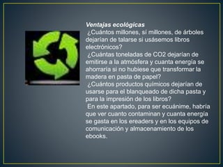 Ventajas ecológicas
¿Cuántos millones, sí millones, de árboles
dejarían de talarse si usásemos libros
electrónicos?
¿Cuántas toneladas de CO2 dejarían de
emitirse a la atmósfera y cuanta energía se
ahorraría si no hubiese que transformar la
madera en pasta de papel?
¿Cuántos productos químicos dejarían de
usarse para el blanqueado de dicha pasta y
para la impresión de los libros?
En este apartado, para ser ecuánime, habría
que ver cuanto contaminan y cuanta energía
se gasta en los ereaders y en los equipos de
comunicación y almacenamiento de los
ebooks.
 