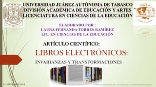 LIBROS ELECTRÓNICOS:
INVARIANZAS Y TRANSFORMACIONES
LIBROS ELECTRONICOS: INVARIANZAS Y TRANSFORMACIONES
ELABORADO POR :
LAURA FERNANDA TORRES RAMÍREZ
LIC. EN CIENCIAS DE LA EDUCACIÓN
ARTÍCULO CIENTÍFICO:
27/SEPTIEMBRE/2013
 