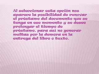 Al seleccionar esta opción nos
aparece la posibilidad de renovar
el préstamo del documento que se
tenga en ese momento y se desee
prolongar el tiempo de
préstamo, para así no generar
multas por la demora en la
entrega del libro o texto.
 