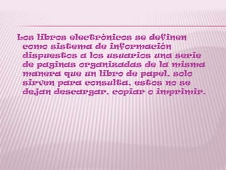 Los libros electrónicos se definen
como sistema de información
dispuestos a los usuarios una serie
de paginas organizadas de la misma
manera que un libro de papel, solo
sirven para consulta, estos no se
dejan descargar, copiar o imprimir.
 