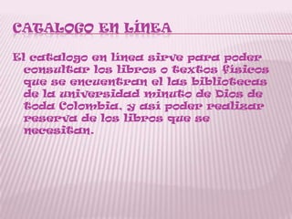 CATALOGO EN LÍNEA
El catalogo en línea sirve para poder
consultar los libros o textos físicos
que se encuentran el las bibliotecas
de la universidad minuto de Dios de
toda Colombia, y así poder realizar
reserva de los libros que se
necesitan.
 