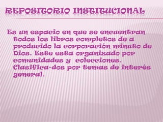REPOSITORIO INSTITUCIONAL
Es un espacio en que se encuentran
todos los libros completos de a
producido la corporación minuto de
Dios. Este esta organizado por
comunidades y colecciones.
Clasifica-dos por temas de interés
general.
 