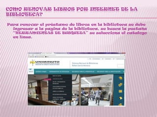 COMO RENOVAR LIBROS POR INTERNET DE LA
BIBLIOTECA?
Para renovar el préstamo de libros en la biblioteca se debe
ingresar a la pagina de la biblioteca, se busca la pestaña
“HERRAMIENTAS DE BUSQUEDA” se selecciona el catalogo
en línea.
 
