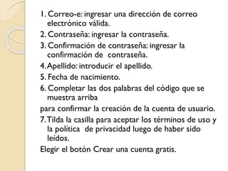 1. Correo-e: ingresar una dirección de correo
electrónico válida.
2. Contraseña: ingresar la contraseña.
3. Confirmación de contraseña: ingresar la
confirmación de contraseña.
4.Apellido: introducir el apellido.
5. Fecha de nacimiento.
6. Completar las dos palabras del código que se
muestra arriba
para confirmar la creación de la cuenta de usuario.
7.Tilda la casilla para aceptar los términos de uso y
la política de privacidad luego de haber sido
leídos.
Elegir el botón Crear una cuenta gratis.
 
