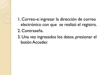 1. Correo-e: ingresar la dirección de correo
electrónico con que se realizó el registro.
2. Contraseña.
3. Una vez ingresados los datos, presionar el
botón Acceder.
 