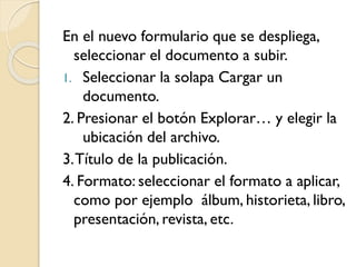 En el nuevo formulario que se despliega,
seleccionar el documento a subir.
1. Seleccionar la solapa Cargar un
documento.
2. Presionar el botón Explorar… y elegir la
ubicación del archivo.
3.Título de la publicación.
4. Formato: seleccionar el formato a aplicar,
como por ejemplo álbum, historieta, libro,
presentación, revista, etc.
 