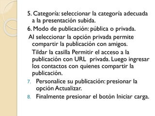 5. Categoría: seleccionar la categoría adecuada
a la presentación subida.
6. Modo de publicación: pública o privada.
Al seleccionar la opción privada permite
compartir la publicación con amigos.
Tildar la casilla Permitir el acceso a la
publicación con URL privada. Luego ingresar
los contactos con quienes compartir la
publicación.
7. Personalice su publicación: presionar la
opción Actualizar.
8. Finalmente presionar el botón Iniciar carga.
 