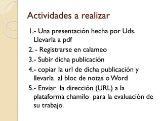 Actividades a realizar
1.- Una presentación hecha por Uds.
Llevarla a pdf
2. - Registrarse en calameo
3.- Subir dicha publicación
4.- copiar la url de dicha publicación y
llevarla al bloc de notas oWord
5.- Enviar la dirección (URL) a la
plataforma chamilo para la evaluación de
su trabajo.
 