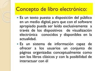 Concepto de libro electrónico:
 Es un texto puesto a disposición del público
en un medio digital, para que con el software
apropiado pueda ser leído exclusivamente a
través de los dispositivos de visualización
electrónica conocidos y disponibles en la
actualidad.
 Es un sistema de información capaz de
ofrecer a los usuarios un conjunto de
páginas organizadas conceptualmente como
son los libros clásicos y con la posibilidad de
interactuar con él
 