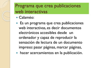 Programa que crea publicaciones
web interactivas
 Calaméo:
 Es un programa que crea publicaciones
web interactivas, es decir documentos
electrónicos accesibles desde un
ordenador y capaz de reproducir la
sensación de lectura de un documento
impreso: pasar páginas, marcar páginas,
 hacer acercamientos en la publicación.
 