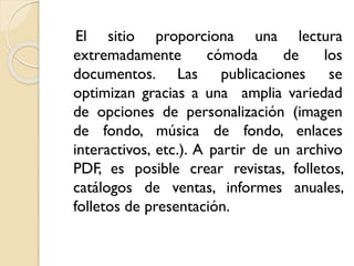 El sitio proporciona una lectura
extremadamente cómoda de los
documentos. Las publicaciones se
optimizan gracias a una amplia variedad
de opciones de personalización (imagen
de fondo, música de fondo, enlaces
interactivos, etc.). A partir de un archivo
PDF, es posible crear revistas, folletos,
catálogos de ventas, informes anuales,
folletos de presentación.
 