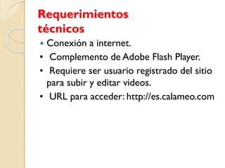 Requerimientos
técnicos
 Conexión a internet.
• Complemento de Adobe Flash Player.
• Requiere ser usuario registrado del sitio
para subir y editar videos.
• URL para acceder: http://es.calameo.com
 
