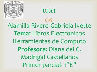 UJAT



Alamilla Rivero Gabriela Ivette
Tema: Libros Electrónicos
Herramientas de Computo
Profesora: Diana del C.
Madrigal Castellanos
Primer parcial- 1”E”

 