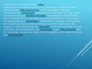 Adaptación cinematográfica[editar]
El día primero de Febrero de 2012, los derechos de filmación son
adquiridos por 20th Century Fox, y el 19 de febrero, 2013 fue
anunciado que Josh Boone seria el director del filme. El 19 de marzo
fue anunciado que Shailene Woodley interpretaría a Hazel. El filme
está actualmente en una etapa de pre-producción. El 10 de mayo,
fue anunciado que Ansel Elgort interpretaría a Augustus. Hace poco
se anunció que Isaac, el tercer amigo, tanto de Hazel como de
Augustus, será interpretado por Nat Wolff y la mamá de Hazel, Frannie
Lancaster, será interpretada por Laura Dern y que Sam Trammell será
Mr. Lancaster, el papa de Hazel. El 29 de Agosto, John Green Anuncio
que Mike Birbiglia

 
