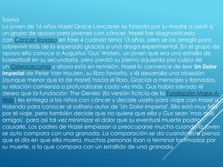 Trama
La joven de 16 años Hazel Grace Lancaster es forzada por su madre a asistir a
un grupo de apoyo para jovenes con cáncer. Hazel fue diagnosticada
con Cáncer tiroideo en fase 4 cuando tenía 13 años, pero se las arregló para
sobrevivir más de lo esperado gracias a una droga experimental. En el grupo de
apoyo ella conoce a Augustus 'Gus' Waters, un joven que era una estrella de
basketball en su secundaria, pero perdió su pierna izquierda por culpa de
un Osteosarcoma y ahora está en remisión. Hazel lo convence de leer Un Dolor
Imperial de Peter Van Houten, su libro favorito, y él desarrolla una obsesión
(aunque menor que la de Hazel) hacia el libro. Gracias a mensajes y llamadas,
su relación comienza a profundizarse cada vez más. Gus había salvado el
deseo que la fundación 'The Genies' (la versión ficticia de la Fundación Make-AWish) les entrega a los niños con cáncer y decide usarlo para viajar con Hazel a
Holanda para conocer al solitario autor de 'Un Dolor Imperial'. Ella está muy feliz
por el viaje, pero también decide que no quiere que ella y Gus sean 'mas que
amigos', para así tal vez minimizar el dolor que su eventual muerte podría
causarle. Los padres de Hazel empiezan a preocuparse mucho cuando la joven
se auto compara con una granada. La comparación se da cuando esta piensa
que el día en que ella muera, muchas personas iban a terminar lastimadas por
su muerte, a la que compara con un estallido de una granada.

 