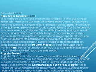 Personajes[editar]
Hazel Grace Lancaster[editar]
Es la narradora de la novela. Una hermosa chica de 16 años que se hace
llamar solo 'Hazel', pero Gus insiste en llamarla 'Hazel Grace'. Es hija única y
teme que su eventual muerte afecte la relación de sus padres.Tenía cáncer
en los pulmones, siendo diagnosticada cuando tenía 13 años.Su tratamiento
se basa en una droga 'milagrosa' llamada Phalanxifor que alargara su vida
por una indeterminada cantidad de tiempo. Conoce a Augustus en un
grupo de apoyo , pero primero no busca tener ningún tipo de relación con
él, en un fallido intento para minimizar el dolor que su muerte pueda
causarle. Tiene pocos amigos y prefiere refugiarse en compañía de sus
libros, particularmente conUn Dolor Imperial. El autor dejo saber que el
nombre Hazel porque 'es un color intermedio, y su vida también está en el
medio, en el medio de la salud y la enfermedad'.
Augustus Waters[editar]
Augustus "Gus" de 17 años, es el joven del cual Hazel dice que esta para
darle duro contra el muro. Fue diagnosticado con osteosarcoma, perdiendo
su pierna izquierda por la enfermedad. Es un gran fanático de los video
juegos, especialmente de Counterinsurgence 2: the Price of Dawn y de la
novela del juego. Primero se interesa por Hazel, pues ella se parece mucho
físicamente a su última novia, Caroline Mathers. Augustus usa su deseo

 