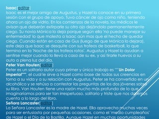 Isaac[editar]
Isaac es el mejor amigo de Augustus, y Hazel lo conoce en su primera
sesión con el grupo de apoyo. Tuvo cáncer de ojo como niño, teniendo
ahora un ojo de vidrio. En los comienzos de la novela, los médicos le
avisan que deberán extirparle su otro ojo dejándolo permanentemente
ciego. Su novia Mónica lo deja porque según ella 'no puede manejar su
enfermedad' lo que molesta a Isaac aún mas que el hecho de quedar
ciego. Cuando están en casa de Gus (luego de que Mónica lo dejara),
este deja que Isaac se desquite con sus trofeos de basketball, lo que
termina en la 'Noche de los trofeos rotos'. Augustus y Hazel lo ayudan a
sentirse mejor cuando lo lleva a casa de su ex, y así tirarle huevos a su
auto a plena luz del día.
Peter Van Houten[editar]
Peter es un solitario autor cuyo primer y único trabajo es '''''Un Dolor
Imperial''''', el cual le sirve a Hazel como base de todas sus creencias en
torno a su vida y a su relación con Augustus. Peter se ha convertido en un
alcohólico y se rehúsa a contestar las preguntas de los dos jóvenes sobre
su libro. Van Houten tiene una razón mucho más profunda de lo que
imaginaríamos para ser tan irrespetuoso, solitario y triste que nos daremos
cuenta a lo largo del libro.
Señora Lancaster[editar]
La Señora Lancaster es la madre de Hazel. Ella aprovecha muchas veces
para ser entusiasta por pequeñas ocasiones, como el 'medio cumpleaños'
de Hazel o el Día de la Bastilla. Aunque Hazel en muchas oportunidades

 