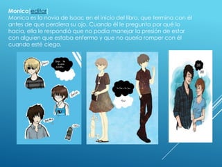 Monica[editar]
Monica es la novia de Isaac en el inicio del libro, que termina con él
antes de que perdiera su ojo. Cuando él le pregunta por qué lo
hacía, ella le respondió que no podía manejar la presión de estar
con alguien que estaba enfermo y que no quería romper con él
cuando esté ciego.

 