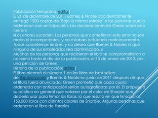 Publicación temprana[editar]
El 21 de diciembre de 2011, Barnes & Noble accidentalmente
entregó 1500 copias de "Bajo la misma estrella" a las personas que lo
ordenaron con anticipación. Las declaraciones de Green sobre esto
fueron:
«Los errores suceden. Las personas que cometieron este error no son
malas ni incompetentes, y no estaban actuando maliciosamente.
Todos cometemos errores, y no deseo que Barnes & Nobles ni que
ninguno de sus empleados sea damnificado. »
Muchas de las personas que recibieron el libro se comprometieron a
no leerlo hasta el día de su publicación, el 10 de enero de 2012, por
una petición de Green.
Historia de la publicación[editar]
El libro alcanzó el número 1 en las listas de best sellers
de Amazon.com y Barnes & Noble en junio de 2011 después de que
el título fuera anunciado. Green prometió que cada copia
ordenada con anticipación serían autografiadas por él. El propuso a
su público en general que votaran por el color de Sharpie que
debería usar para firmar los libros, lo que resulto en que firmaría los
150,000 libros con distintos colores de Sharpie. Algunas personas que
ordenaron el libro de librerías

 
